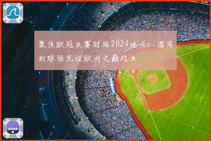 聚焦欧冠决赛时间2024地点：温布利球场见证欧洲之巅对决