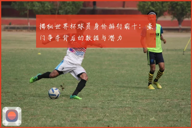 揭秘世界杯球员身价排行前十：豪门争夺背后的数据与潜力