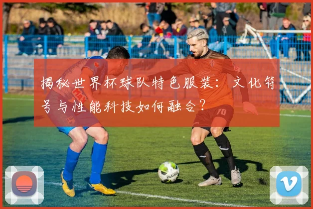 揭秘世界杯球队特色服装：文化符号与性能科技如何融合？