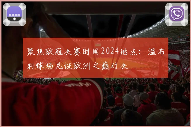 聚焦欧冠决赛时间2024地点：温布利球场见证欧洲之巅对决