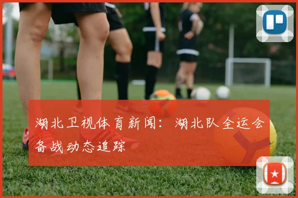 湖北卫视体育新闻：湖北队全运会备战动态追踪