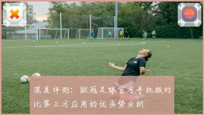 深度评测：欧冠足球官方手机版对比第三方应用的优劣势分析